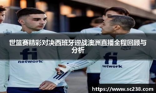 世篮赛精彩对决西班牙迎战澳洲直播全程回顾与分析